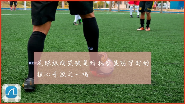 足球纵向突破是对抗密集防守时的核心手段之一吗